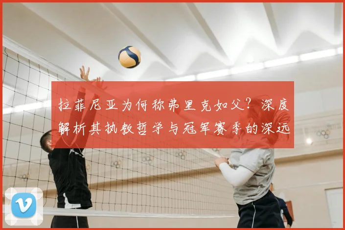 拉菲尼亚为何称弗里克如父?深度解析其执教哲学与冠军赛季的深远影响