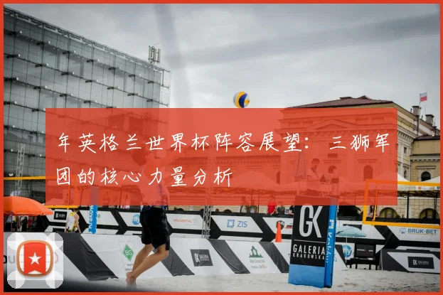 年英格兰世界杯阵容展望：三狮军团的核心力量分析