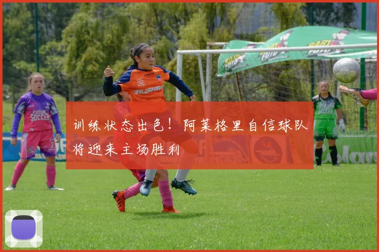 训练状态出色!阿莱格里自信球队将迎来主场胜利