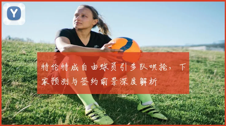 特伦特成自由球员引多队哄抢,下家预测与签约前景深度解析