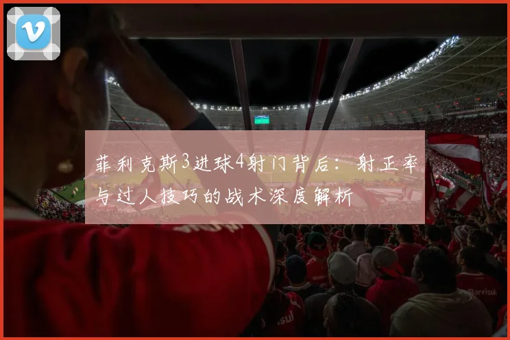 菲利克斯3进球4射门背后：射正率与过人技巧的战术深度解析