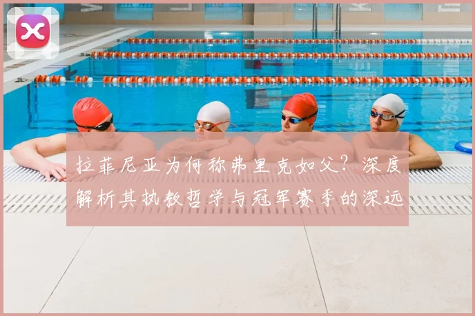 拉菲尼亚为何称弗里克如父？深度解析其执教哲学与冠军赛季的深远影响