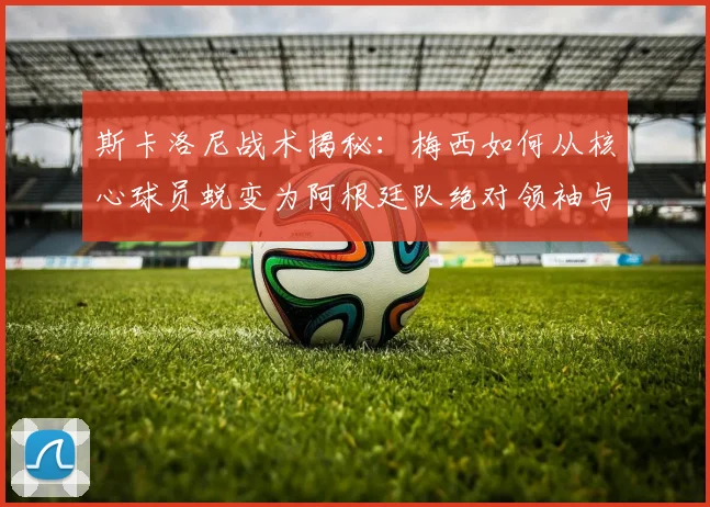 斯卡洛尼战术揭秘：梅西如何从核心球员蜕变为阿根廷队绝对领袖与战术灵魂