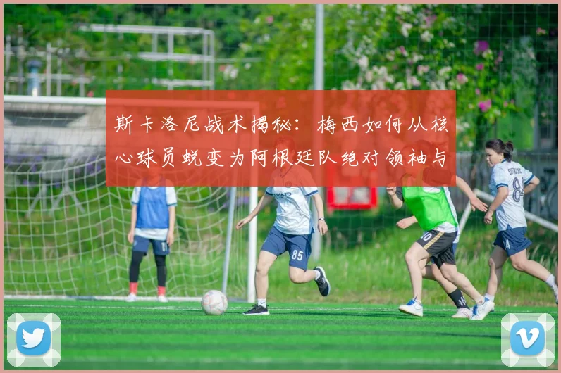 斯卡洛尼战术揭秘：梅西如何从核心球员蜕变为阿根廷队绝对领袖与战术灵魂